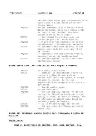 PERFEIÇÃO/            CAPÍTULO 018                 PÁGINA 03


                      pra ela) Não agora que o casamento tá a
                      todo vapor e falta menos de um mês!
                      Poucos dias!
         RAQUEL       —— (se aproxima) Não disse?! Se você
                      fosse de honra, iria lá e metia a mão
                      na cara do sir Leandro. Mas não,
                      dinheiro em primeiro lugar!
         ESTER        —— (irritada) Eu só não quero ser
                      conhecida por ter levado chifre.
         RAQUEL       —— E por isso vai abafar o caso? Que
                      inteligente! (forçadamente, aplaude)
         ESTER        —— (perdida) Meu Deus do Céu, eu nem
                      lembro mais onde tô, acho que já tô
                      delirando.
         RAQUEL       —— (irônica) Com uma galhada dessas,
                      qualquer um vai ao mundo da lua!
         ESTER        —— (seca) Cale-se! Eu vou tomar uma
                      providência agora!

ESTER TENTA SAIR, MAS COM UMA PALAVRA RAQUEL A PRENDE;

         RAQUEL       —— E como, posso saber?
         ESTER        —— Simples. Se desfocaram a cara da
                      cachorra ordinária que anda se
                      encontrando com o meu noivo, é porque
                      mexeram na imagem. Eu vou num
                      especialista em imagens. Ele saberá o
                      que fazer.
         RAQUEL       —— Duvido muito, mas...
         ESTER        —— Até mais ver!
         RAQUEL       —— (corta) Espera, espera! Me dá uma
                      carona, eu fiquei de encontrar o seu
                      sogro, o Júlio, na hora do almoço, ele
                      me ofereceu um almoço como forma de
                      pagamento pelo salvamento.
         ESTER        —— Eu lá tô com cabeça pra isso?!
         RAQUEL       —— (dá gritinho) Ai! Vambora, então!
                      Vamos logo!

ESTER SAI PRIMEIRO. RAQUEL DEPOIS SAI, TRANCANDO A PORTA EM
SEGUIDA.

Corta para:

   CENA 2. ESCRITÓRIO DE GEOVANE. INT. SALA GEOVANE. DIA.
 