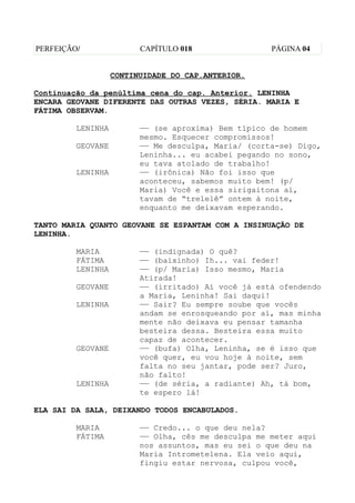 PERFEIÇÃO/               CAPÍTULO 018                PÁGINA 04


                   CONTINUIDADE DO CAP.ANTERIOR.

Continuação da penúltima cena do cap. Anterior. LENINHA
ENCARA GEOVANE DIFERENTE DAS OUTRAS VEZES, SÉRIA. MARIA E
FÁTIMA OBSERVAM.

         LENINHA         —— (se aproxima) Bem típico de homem
                         mesmo. Esquecer compromissos!
         GEOVANE         —— Me desculpa, Maria/ (corta-se) Digo,
                         Leninha... eu acabei pegando no sono,
                         eu tava atolado de trabalho!
         LENINHA         —— (irônica) Não foi isso que
                         aconteceu, sabemos muito bem! (p/
                         Maria) Você e essa sirigaitona aí,
                         tavam de “trelelê” ontem à noite,
                         enquanto me deixavam esperando.

TANTO MARIA QUANTO GEOVANE SE ESPANTAM COM A INSINUAÇÃO DE
LENINHA.

         MARIA           —— (indignada) O quê?
         FÁTIMA          —— (baixinho) Ih... vai feder!
         LENINHA         —— (p/ Maria) Isso mesmo, Maria
                         Atirada!
         GEOVANE         —— (irritado) Aí você já está ofendendo
                         a Maria, Leninha! Sai daqui!
         LENINHA         —— Sair? Eu sempre soube que vocês
                         andam se enrosqueando por aí, mas minha
                         mente não deixava eu pensar tamanha
                         besteira dessa. Besteira essa muito
                         capaz de acontecer.
         GEOVANE         —— (bufa) Olha, Leninha, se é isso que
                         você quer, eu vou hoje à noite, sem
                         falta no seu jantar, pode ser? Juro,
                         não falto!
         LENINHA         —— (de séria, a radiante) Ah, tá bom,
                         te espero lá!

ELA SAI DA SALA, DEIXANDO TODOS ENCABULADOS.

         MARIA           —— Credo... o que deu nela?
         FÁTIMA          —— Olha, cês me desculpa me meter aqui
                         nos assuntos, mas eu sei o que deu na
                         Maria Intrometelena. Ela veio aqui,
                         fingiu estar nervosa, culpou você,
 