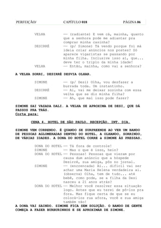 PERFEIÇÃO/            CAPÍTULO 018                 PÁGINA 06


         VELHA        —— (radiante) E vem cá, mainha, quanto
                      que a senhora pode me adiantar pra
                      comprar minha casinha?
         DESIRRÉ      —— (p/ Simone) Tá vendo porque foi má
                      ideia colar anúncios nos postes? Só
                      aparece vigaristas se passando por
                      minha filha. Inclusive isso aí, que...
                      deve ter o triplo da minha idade!
         VELHA        —— Então, mainha, como vai a senhora?

A VELHA SORRI, DESIRRÉ DESVIA OLHAR.

         SIMONE       —— (p/ Desi) Olha, vou desfazer a
                      burrada toda. Um instantinho.
         DESIRRÉ      —— Ai, vai me deixar sozinha com essa
                      velha que se diz minha filha?
         SIMONE       —— Ah, que mal isso pode fazer?

SIMONE SAI VAZADA DALI. A VELHA SE APROXIMA DE DESI, QUE DÁ
PASSOS PRA TRÁS.
Corta para:

       CENA 4. HOTEL DE SÃO PAULO. RECEPÇÃO. INT. DIA.

SIMONE VEM CORRENDO. É QUANDO SE SURPREENDE AO VER UM BANDO
DE PESSOAS AGLOMERADAS DENTRO DO HOTEL, A OLHANDO, SORRINDO,
DE VÁRIAS IDADES. A DONA DO HOTEL CORRE à SIMONE ÀS PRESSAS.

         DONA DO HOTEL —— Tá fora de controle!
         SIMONE        —— Mas o que é isso, hein?
         DONA DO HOTEL —— Pessoas! Pessoas que vieram por
                       causa dum anúncio que a hóspede
                       Desirré, sua amiga, pôs no jornal.
         SIMONE        —— (encrencada) Ai... difícil vai ser
                       achar uma Maria Helena verdadeira ai.
                       (observa) Olha, tem de tudo... até
                       bebê, como pode, se a filha da Desi
                       nasceu a 21 anos atrás?
         DONA DO HOTEL —— Melhor você resolver essa situação
                       logo. Antes que eu terei de pô-los pra
                       fora. Mas fique certa de que se eu
                       colocá-los rua afora, você e sua amiga
                       também vão!
A DONA VAI SAINDO. SIMONE FICA SEM SOLUÇÃO. O BANDO DE GENTE
COMEÇA A FAZER BURBURINHOS E SE APROXIMAR DE SIMONE.
 