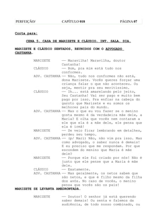 PERFEIÇÃO/            CAPÍTULO 018                 PÁGINA 07


Corta para:

     CENA 5. CASA DE MARIZETE E CLÁUDIO. INT. SALA. DIA.

MARIZETE E CLÁUDIO SENTADOS, REUNIDOS COM O ADVOGADO
CASTANHA.

         MARIZETE      —— Maravilha! Maravilha, doutor
                       Castanha!
         CLÁUDIO       —— Bom, pra mim está tudo nos
                       conformes.
         ADV. CASTANHA —— Não, tudo nos conformes não está,
                       dona Marizete. Vocês queres forçar uma
                       criança falar o que não aconteceu. Ou
                       seja, mentir pra seu meritíssimo.
         CLÁUDIO       —— Ih... está amarelando pelo jeito,
                       Seu Castanha! Vai ser pago e muito bem
                       pago por isso. Pra enfiar na cabeça do
                       garoto que Marizete e eu somos os
                       melhores pais do mundo.
         ADV. CASTANHA —— Mas o que eu vou fazer se o menino
                       gosta mesmo é da verdadeira mãe dele, a
                       Maria? E olha que vocês nem contaram a
                       ele que ela é a mãe dele, ele pensa que
                       ela é irmã!
         MARIZETE      —— Se veio ficar lembrando em detalhes,
                       perdeu seu tempo.
         ADV. CASTANHA —— (p/ Mari) Não, não vim pra isso. Mas
                       como advogado, o saber nunca é demais!
                       E eu preciso que me respondam. Por que
                       escondem do menino que Maria é mãe
                       dele?
         MARIZETE      —— Porque ele foi criado por nós! Não é
                       justo que ele pense que a Maria é mãe
                       dele.
         CLÁUDIO       —— Exatamente.
         ADV. CASTANHA —— Mas geralmente, os netos sabem que
                       são netos, e que é filho mesmo da filha
                       dos avós. No caso de vocês, o menino
                       pensa que vocês são os pais!
MARIZETE SE LEVANTA AMEDRONTADA.

         MARIZETE     —— Doutor! O senhor já está querendo
                      saber demais! Ou senta e falemos da
                      audiência, de todo nosso combinado, ou
 