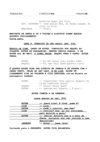 PERFEIÇÃO/              CAPÍTULO 018                    PÁGINA 08


                       ponha-se daqui pra fora.
         ADV. CASTANHA —— (sem graça) Não, de forma alguma. Eu
                       fico, eu fico.
         MARIZETE      —— Ótimo.

MARIZETE SE SENTA E OS 3 VOLTAM A DISCUTIR SOBRE AQUELE
ASSUNTO INICIALMENTE.
Corta para:

             CENA 6. TRÂNSITO DE SÃO PAULO. EXT. DIA.

ÂNGULO DE CIMA. CARRO DE ESTER, CONDUZIDO POR RAQUEL AO
VOLANTE, ESTER DE PASSAGEIRO. DENTRE VÁRIOS CARROS, O DE
ESTER ALI NO MEIO. O SINAL FECHA. RAQUEL FREA O CARRO. ESTER
TENSA.

         ESTER          —— Eu não posso crer ainda, sabe.
         RAQUEL         —— Ai, meu Pai! Quem aguenta isso?

É QUANDO ESTER OLHA PRA DIREITO NA JANELA E SE DEPARA COM O
CARRO PRETO, VELHO AO SEU LADO. É DE LISA. ESTER VÊ
CLARAMENTE LISA AO VOLANTE E FICA PERPLEXA (vê-se Mirela ao
passageiro também).

         ESTER          ——   (espantada) Olha aquilo, Raquel! Eu
                        tô   me lembrando dessa!
         RAQUEL         ——   Dessa? Dessa quem?
         ESTER          ——   (pensativa) Espere... É ela...

                   ESTER COMEÇA A SE LEMBRAR...

                    (cena abaixo do cap. 003)

         ESTER          —— (para Lisa) E você, quem é?
         LISA           —— Lisa.
         ESTER          —— Cadê o convite, meu bem?
         LISA           —— Convite? Sim, eu fui convidada,
                        pelo Astolfo e pela/
         ESTER          —— (séria) Astolfo não é o dono da
                        festa, portanto ele não convida e nem
                        desconvida!
         LEANDRO        —— Ester... pega leve!

Cortando para o PRESENTE. ESTER FICA BALANÇADA.
 