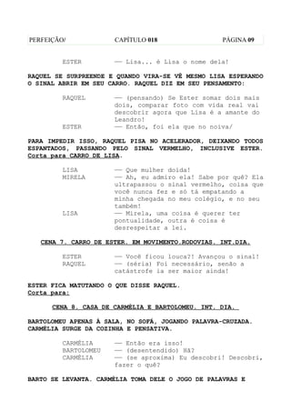PERFEIÇÃO/            CAPÍTULO 018                 PÁGINA 09


         ESTER        —— Lisa... é Lisa o nome dela!

RAQUEL SE SURPREENDE E QUANDO VIRA-SE VÊ MESMO LISA ESPERANDO
O SINAL ABRIR EM SEU CARRO. RAQUEL DIZ EM SEU PENSAMENTO:

         RAQUEL       —— (pensando) Se Ester somar dois mais
                      dois, comparar foto com vida real vai
                      descobrir agora que Lisa é a amante do
                      Leandro!
         ESTER        —— Então, foi ela que no noiva/

PARA IMPEDIR ISSO, RAQUEL PISA NO ACELERADOR, DEIXANDO TODOS
ESPANTADOS, PASSANDO PELO SINAL VERMELHO, INCLUSIVE ESTER.
Corta para CARRO DE LISA.

         LISA         —— Que mulher doida!
         MIRELA       —— Ah, eu admiro ela! Sabe por quê? Ela
                      ultrapassou o sinal vermelho, coisa que
                      você nunca fez e só tá empatando a
                      minha chegada no meu colégio, e no seu
                      também!
         LISA         —— Mirela, uma coisa é querer ter
                      pontualidade, outra é coisa é
                      desrespeitar a lei.

   CENA 7. CARRO DE ESTER. EM MOVIMENTO.RODOVIAS. INT.DIA.

         ESTER        —— Você ficou louca?! Avançou o sinal!
         RAQUEL       —— (séria) Foi necessário, senão a
                      catástrofe ia ser maior ainda!

ESTER FICA MATUTANDO O QUE DISSE RAQUEL.
Corta para:

      CENA 8. CASA DE CARMÉLIA E BARTOLOMEU. INT. DIA.

BARTOLOMEU APENAS À SALA, NO SOFÁ, JOGANDO PALAVRA-CRUZADA.
CARMÉLIA SURGE DA COZINHA E PENSATIVA.

         CARMÉLIA     —— Então era isso!
         BARTOLOMEU   —— (desentendido) Hã?
         CARMÉLIA     —— (se aproxima) Eu descobri! Descobri,
                      fazer o quê?

BARTO SE LEVANTA. CARMÉLIA TOMA DELE O JOGO DE PALAVRAS E
 