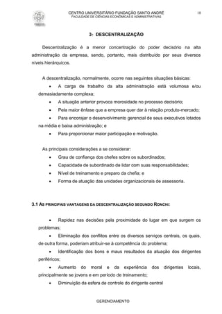 CENTRO UNIVERSITÁRIO FUNDAÇÃO SANTO ANDRÉ
FACULDADE DE CIÊNCIAS ECONÔMICAS E ADMINISTRATIVAS
GERENCIAMENTO
10
3- DESCENTRALIZAÇÃO
Descentralização é a menor concentração do poder decisório na alta
administração da empresa, sendo, portanto, mais distribuído por seus diversos
níveis hierárquicos.
A descentralização, normalmente, ocorre nas seguintes situações básicas:
 A carga de trabalho da alta administração está volumosa e/ou
demasiadamente complexa;
 A situação anterior provoca morosidade no processo decisório;
 Pela maior ênfase que a empresa quer dar à relação produto-mercado;
 Para encorajar o desenvolvimento gerencial de seus executivos lotados
na média e baixa administração; e
 Para proporcionar maior participação e motivação.
As principais considerações a se considerar:
 Grau de confiança dos chefes sobre os subordinados;
 Capacidade de subordinado de lidar com suas responsabilidades;
 Nível de treinamento e preparo da chefia; e
 Forma de atuação das unidades organizacionais de assessoria.
3.1 AS PRINCIPAIS VANTAGENS DA DESCENTRALIZAÇÃO SEGUNDO RONCHI:
 Rapidez nas decisões pela proximidade do lugar em que surgem os
problemas;
 Eliminação dos conflitos entre os diversos serviços centrais, os quais,
de outra forma, poderiam atribuir-se à competência do problema;
 Identificação dos bons e maus resultados da atuação dos dirigentes
periféricos;
 Aumento do moral e da experiência dos dirigentes locais,
principalmente se jovens e em período de treinamento;
 Diminuição da esfera de controle do dirigente central
 