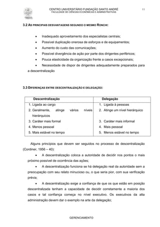 CENTRO UNIVERSITÁRIO FUNDAÇÃO SANTO ANDRÉ
FACULDADE DE CIÊNCIAS ECONÔMICAS E ADMINISTRATIVAS
GERENCIAMENTO
11
3.2 AS PRINCIPAIS DESVANTAGENS SEGUNDO O MESMO RONCHI:
 Inadequado aproveitamento dos especialistas centrais;
 Possível duplicação onerosa de esforços e de equipamentos;
 Aumento do custo das comunicações;
 Possível divergência de ação por parte dos dirigentes periféricos;
 Pouca elasticidade da organização frente a casos excepcionais;
 Necessidade de dispor de dirigentes adequadamente preparados para
a descentralização
3.3 DIFERENÇAS ENTRE DESCENTRALIZAÇÃO E DELEGAÇÃO:
Descentralização Delegação
1. Ligada ao cargo
2. Geralmente, atinge vários níveis
hierárquicos
3. Caráter mais formal
4. Menos pessoal
5. Mais estável no tempo
1. Ligada à pessoas
2. Atinge um nível hierárquico
3. Caráter mais informal
4. Mais pessoal
5. Menos estável no tempo
Alguns princípios que devem ser seguidos no processo de descentralização
(Cordiner, 1956 – 40):
 A descentralização coloca a autoridade de decidir nos pontos o mais
próximo possível de ocorrência das ações;
 A descentralização funciona se há delegação real da autoridade sem a
preocupação com seu relato minucioso ou, o que seria pior, com sua verificação
prévia;
 A descentralização exige a confiança de que os que estão em posição
descentralizada tenham a capacidade de decidir corretamente a maioria dos
casos e tal confiança começa no nível executivo. Os executivos da alta
administração devem dar o exemplo na arte da delegação;
 
