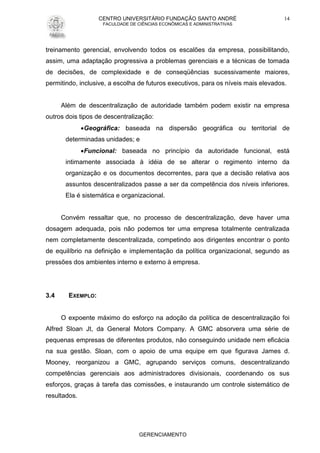 CENTRO UNIVERSITÁRIO FUNDAÇÃO SANTO ANDRÉ
FACULDADE DE CIÊNCIAS ECONÔMICAS E ADMINISTRATIVAS
GERENCIAMENTO
14
treinamento gerencial, envolvendo todos os escalões da empresa, possibilitando,
assim, uma adaptação progressiva a problemas gerenciais e a técnicas de tomada
de decisões, de complexidade e de conseqüências sucessivamente maiores,
permitindo, inclusive, a escolha de futuros executivos, para os níveis mais elevados.
Além de descentralização de autoridade também podem existir na empresa
outros dois tipos de descentralização:
Geográfica: baseada na dispersão geográfica ou territorial de
determinadas unidades; e
Funcional: baseada no princípio da autoridade funcional, está
intimamente associada à idéia de se alterar o regimento interno da
organização e os documentos decorrentes, para que a decisão relativa aos
assuntos descentralizados passe a ser da competência dos níveis inferiores.
Ela é sistemática e organizacional.
Convém ressaltar que, no processo de descentralização, deve haver uma
dosagem adequada, pois não podemos ter uma empresa totalmente centralizada
nem completamente descentralizada, competindo aos dirigentes encontrar o ponto
de equilíbrio na definição e implementação da política organizacional, segundo as
pressões dos ambientes interno e externo à empresa.
3.4 EXEMPLO:
O expoente máximo do esforço na adoção da política de descentralização foi
Alfred Sloan Jt, da General Motors Company. A GMC absorvera uma série de
pequenas empresas de diferentes produtos, não conseguindo unidade nem eficácia
na sua gestão. Sloan, com o apoio de uma equipe em que figurava James d.
Mooney, reorganizou a GMC, agrupando serviços comuns, descentralizando
competências gerenciais aos administradores divisionais, coordenando os sus
esforços, graças à tarefa das comissões, e instaurando um controle sistemático de
resultados.
 