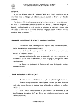 CENTRO UNIVERSITÁRIO FUNDAÇÃO SANTO ANDRÉ
FACULDADE DE CIÊNCIAS ECONÔMICAS E ADMINISTRATIVAS
GERENCIAMENTO
3
Obrigação
O terceiro aspecto inevitável da delegação é a obrigação – entendermos a
compulsão moral sentida por um subordinado para cumprir os deveres que lhe são
atribuídos.
Tendo assumido uma tarefa, ele se compromete moralmente a tentar completá-
la e pode-se considerar responsável pelo seus resultados. O senso de obrigação é,
portanto, fundamentalmente uma atitude da pessoas a quem os deveres são
delegados. A confiança se apóia no senso de obrigação e sem confiança nossas
empresas iriam ao colapso.
1.1 ALGUMAS CONSIDERAÇÕES IMPORTANTES SOBRE DELEGAÇÃO SÃO:
 A autoridade deve ser delegada até o ponto, e na medida necessária,
para a realização dos resultados esperados;
 A autoridade deve ser proporcional ao nível de responsabilidade
alocada no cargo e/ou função;
 A responsabilidade não pode ser delegada, pois nem o chefe nem o
subordinado podem livrar-se totalmente de suas obrigações, designando outros
para realiza-las.
 A clareza na delegação é fundamental, com designação precisa,
entendida e aceita.
1.2 QUAL A IMPORTÂNCIA DA DELEGAÇÃO?
 Permite coordenar trabalhos mais complexos e de abrangência maior;
 Permite maio produtividade da equipe de trabalho, por meio de maior
motivação, menor tempo de espera para a tomada de decisões, e melhor
interação;
 Exige melhor planejamento e programação de atividades e dá
condições para isso, pois o chefe que delega tem mais tempo para executar suas
tarefas prioritárias;
 