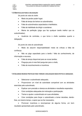 CENTRO UNIVERSITÁRIO FUNDAÇÃO SANTO ANDRÉ
FACULDADE DE CIÊNCIAS ECONÔMICAS E ADMINISTRATIVAS
GERENCIAMENTO
5
1.3 OBSTÁCULOS PARA A DELEGAÇÃO
Do ponto de vista do chefe:
 Medo de perder poder/ lugar;
 Falta de tempo de treinar os subordinados;
 Falta de subordinados capacitados e habilitados;
 Falta de habilidade de dirigir e coordenar;
 Mania de perfeição (julga que faz qualquer tarefa melhor que os
subordinados);
 Ausência de controles, o que torna o chefe cauteloso quanto a
delegação;
Do ponto de vista do subordinado
 Medo de assumir responsabilidade/ medo de críticas e falta de
confiança;
 Não se julga capacitado para a tarefa / falta de conhecimento, de
informação e recursos;
 Falta de tempo disponível para as novas tarefas;
 Preguiça pois é mais fácil perguntar para o chefe;
 Falta de reconhecimento e incentivos.
1.4 ALGUMAS REGRAS PRÁTICAS PARA TORNAR A DELEGAÇÃO MAIS EFETIVA E ADEQUADA
 Selecionar o subordinado adequado;
 Proporcionar um nível de autoridade compatível com as atividades
exercidas pelo subordinado;
 Explicar com precisão e clareza as atividades e resultados esperados;
 Criar condições adequadas de motivação e participação;
 Treinar e ajudar o subordinado em suas atividades;
 Criar condições para forçar o subordinado a tomar decisões, dando-
lhes, ao mesmo tempo, o apoio que se faz necessário;
 Promover incentivos e recompensar de alguma forma, um bom
resultado apresentado pelo subordinado;
 