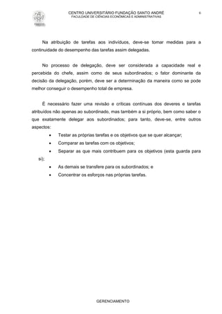 CENTRO UNIVERSITÁRIO FUNDAÇÃO SANTO ANDRÉ
FACULDADE DE CIÊNCIAS ECONÔMICAS E ADMINISTRATIVAS
GERENCIAMENTO
6
Na atribuição de tarefas aos indivíduos, deve-se tomar medidas para a
continuidade do desempenho das tarefas assim delegadas.
No processo de delegação, deve ser considerada a capacidade real e
percebida do chefe, assim como de seus subordinados; o fator dominante da
decisão da delegação, porém, deve ser a determinação da maneira como se pode
melhor conseguir o desempenho total de empresa.
É necessário fazer uma revisão e críticas contínuas dos deveres e tarefas
atribuídos não apenas ao subordinado, mas também a si próprio, bem como saber o
que exatamente delegar aos subordinados; para tanto, deve-se, entre outros
aspectos:
 Testar as próprias tarefas e os objetivos que se quer alcançar;
 Comparar as tarefas com os objetivos;
 Separar as que mais contribuem para os objetivos (esta guarda para
si);
 As demais se transfere para os subordinados; e
 Concentrar os esforços nas próprias tarefas.
 