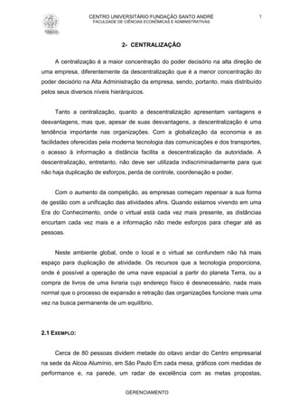 CENTRO UNIVERSITÁRIO FUNDAÇÃO SANTO ANDRÉ
FACULDADE DE CIÊNCIAS ECONÔMICAS E ADMINISTRATIVAS
GERENCIAMENTO
7
2- CENTRALIZAÇÃO
A centralização é a maior concentração do poder decisório na alta direção de
uma empresa, diferentemente da descentralização que é a menor concentração do
poder decisório na Alta Administração da empresa, sendo, portanto, mais distribuído
pelos seus diversos níveis hierárquicos.
Tanto a centralização, quanto a descentralização apresentam vantagens e
desvantagens, mas que, apesar de suas desvantagens, a descentralização é uma
tendência importante nas organizações. Com a globalização da economia e as
facilidades oferecidas pela moderna tecnologia das comunicações e dos transportes,
o acesso à informação a distância facilita a descentralização da autoridade. A
descentralização, entretanto, não deve ser utilizada indiscriminadamente para que
não haja duplicação de esforços, perda de controle, coordenação e poder.
Com o aumento da competição, as empresas começam repensar a sua forma
de gestão com a unificação das atividades afins. Quando estamos vivendo em uma
Era do Conhecimento, onde o virtual está cada vez mais presente, as distâncias
encurtam cada vez mais e a informação não mede esforços para chegar até as
pessoas.
Neste ambiente global, onde o local e o virtual se confundem não há mais
espaço para duplicação de atividade. Os recursos que a tecnologia proporciona,
onde é possível a operação de uma nave espacial a partir do planeta Terra, ou a
compra de livros de uma livraria cujo endereço físico é desnecessário, nada mais
normal que o processo de expansão e retração das organizações funcione mais uma
vez na busca permanente de um equilíbrio.
2.1 EXEMPLO:
Cerca de 80 pessoas dividem metade do oitavo andar do Centro empresarial
na sede da Alcoa Alumínio, em São Paulo Em cada mesa, gráficos com medidas de
performance e, na parede, um radar de excelência com as metas propostas,
 
