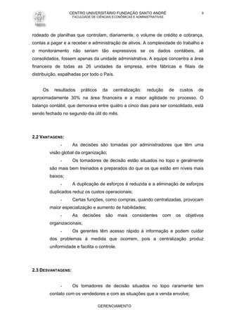 CENTRO UNIVERSITÁRIO FUNDAÇÃO SANTO ANDRÉ
FACULDADE DE CIÊNCIAS ECONÔMICAS E ADMINISTRATIVAS
GERENCIAMENTO
8
rodeado de planilhas que controlam, diariamente, o volume de crédito e cobrança,
contas a pagar e a receber e administração de ativos. A complexidade do trabalho e
o monitoramento não seriam tão expressivos se os dados contábeis, ali
consolidados, fossem apenas da unidade administrativa. A equipe concentra a área
financeira de todas as 26 unidades da empresa, entre fábricas e filiais de
distribuição, espalhadas por todo o País.
Os resultados práticos da centralização: redução de custos de
aproximadamente 30% na área financeira e a maior agilidade no processo. O
balanço contábil, que demorava entre quatro a cinco dias para ser consolidado, está
sendo fechado no segundo dia útil do mês.
2.2 VANTAGENS:
- As decisões são tomadas por administradores que têm uma
visão global da organização;
- Os tomadores de decisão estão situados no topo e geralmente
são mais bem treinados e preparados do que os que estão em níveis mais
baixos;
- A duplicação de esforços é reduzida e a eliminação de esforços
duplicados reduz os custos operacionais;
- Certas funções, como compras, quando centralizadas, provocam
maior especialização e aumento de habilidades;
- As decisões são mais consistentes com os objetivos
organizacionais;
- Os gerentes têm acesso rápido à informação e podem cuidar
dos problemas à medida que ocorrem, pois a centralização produz
uniformidade e facilita o controle.
2.3 DESVANTAGENS:
- Os tomadores de decisão situados no topo raramente tem
contato com os vendedores e com as situações que a venda envolve;
 