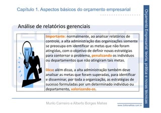 Capítulo 1. Aspectos básicos do orçamento empresarial




                                                                                   Orçamento Empresarial: teoria, prática e novas técnicas
Análise de relatórios gerenciais
             Importante: normalmente, ao analisar relatórios de 
             controle, a alta administração das organizações somente 
             se preocupa em identificar as metas que não foram 
             atingidas, com o objetivo de definir novas estratégias 
             para contornar o problema, penalizando os indivíduos 
             ou departamentos que não atingiram tais metas.

             Dica: além disso, a alta administração também deve 
             analisar as metas que foram superadas, para identificar 
             e disseminar, por toda a organização, as estratégias de 
             sucesso formuladas por um determinado indivíduo ou 
             departamento, valorizando‐os.


             Murilo Carneiro e Alberto Borges Matias     www.EditoraAtlas.com.br
 