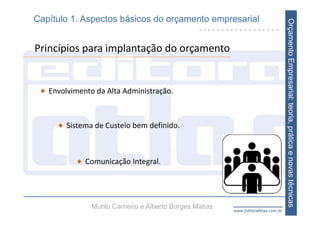 Capítulo 1. Aspectos básicos do orçamento empresarial




                                                                                   Orçamento Empresarial: teoria, prática e novas técnicas
Princípios para implantação do orçamento


   Envolvimento da Alta Administração.



        Sistema de Custeio bem definido.



             Comunicação Integral.




               Murilo Carneiro e Alberto Borges Matias   www.EditoraAtlas.com.br
 