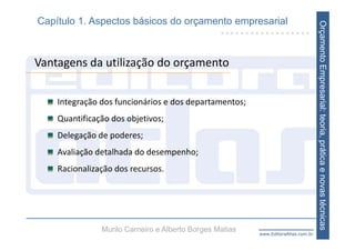 Capítulo 1. Aspectos básicos do orçamento empresarial




                                                                                   Orçamento Empresarial: teoria, prática e novas técnicas
Vantagens da utilização do orçamento


    Integração dos funcionários e dos departamentos;
    Quantificação dos objetivos;
    Delegação de poderes;
    Avaliação detalhada do desempenho;
    Racionalização dos recursos.




               Murilo Carneiro e Alberto Borges Matias   www.EditoraAtlas.com.br
 