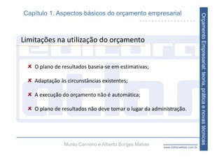 Capítulo 1. Aspectos básicos do orçamento empresarial




                                                                                    Orçamento Empresarial: teoria, prática e novas técnicas
Limitações na utilização do orçamento


    O plano de resultados baseia‐se em estimativas;

    Adaptação às circunstâncias existentes;

    A execução do orçamento não é automática;

    O plano de resultados não deve tomar o lugar da administração.




                Murilo Carneiro e Alberto Borges Matias   www.EditoraAtlas.com.br
 