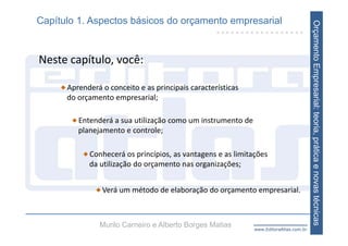 Capítulo 1. Aspectos básicos do orçamento empresarial




                                                                                       Orçamento Empresarial: teoria, prática e novas técnicas
Neste capítulo, você:

      Aprenderá o conceito e as principais características
      do orçamento empresarial;

         Entenderá a sua utilização como um instrumento de 
         planejamento e controle;

            Conhecerá os princípios, as vantagens e as limitações 
            da utilização do orçamento nas organizações;


                Verá um método de elaboração do orçamento empresarial.



               Murilo Carneiro e Alberto Borges Matias       www.EditoraAtlas.com.br
 