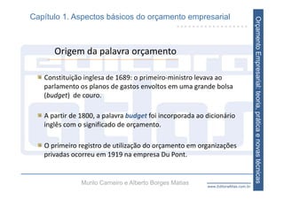 Capítulo 1. Aspectos básicos do orçamento empresarial




                                                                                    Orçamento Empresarial: teoria, prática e novas técnicas
      Origem da palavra orçamento

   Constituição inglesa de 1689: o primeiro‐ministro levava ao 
   parlamento os planos de gastos envoltos em uma grande bolsa 
   (budget)  de couro.

   A partir de 1800, a palavra budget foi incorporada ao dicionário   
   inglês com o significado de orçamento.

   O primeiro registro de utilização do orçamento em organizações 
   privadas ocorreu em 1919 na empresa Du Pont.


               Murilo Carneiro e Alberto Borges Matias    www.EditoraAtlas.com.br
 