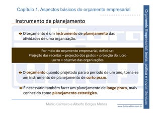 Capítulo 1. Aspectos básicos do orçamento empresarial




                                                                                        Orçamento Empresarial: teoria, prática e novas técnicas
Instrumento de planejamento

  O orçamento é um instrumento de planejamento das 
  atividades de uma organização. 

             Por meio do orçamento empresarial, defini‐se:
     Projeção das receitas – projeção dos gastos = projeção do lucro
                    Lucro = objetivo das organizações


  O orçamento quando projetado para o período de um ano, torna‐se 
  um instrumento de planejamento de curto prazo. 

   É necessário também fazer um planejamento de longo prazo, mais 
   conhecido como planejamento estratégico. 

                Murilo Carneiro e Alberto Borges Matias       www.EditoraAtlas.com.br
 