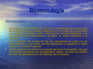 Biotecnología
Introducción:

• El problema fundamental que afronta la Humanidad es el desarrollo
  de la vida misma, su propia existencia en un mundo en el que tiene
  que enfrentar peligros reales relacionados fundamentalmente con
  las esferas de la alimentación, la salud, el medio ambiente y la
  energía.
• Las realidades del mundo de hoy son alarmantes en cada una de
  estas esferas lo que hace que las soluciones o paliativos a estos
  desafíos no puedan esperar.
• Históricamente el hombre ha buscado de forma incansable vías que
  le permitan satisfacer sus necesidades vitales, ya sean de calidad
  de vida, de subsistencia o de defensa de su entorno.
 