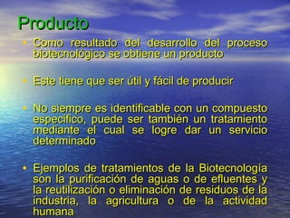 Producto
• Como resultado del desarrollo del proceso
  biotecnológico se obtiene un producto

• Este tiene que ser útil y fácil de producir

• No siempre es identificable con un compuesto
  especifico, puede ser también un tratamiento
  mediante el cual se logre dar un servicio
  determinado

• Ejemplos de tratamientos de la Biotecnología
  son la purificación de aguas o de efluentes y
  la reutilización o eliminación de residuos de la
  industria, la agricultura o de la actividad
  humana
 