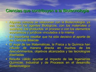 Ciencias que contribuyen a la Biotecnología

• Algunas ciencias se relacionan con la Biotecnología, ya
    sea con los agentes Biológicos, con los materiales o
    sustratos, los productos, el proceso o con los elementos
    económicos y jurídicos vinculados a la misma
•   Es importante resaltar que ha sido decisivo el aporte de
    las Ciencias Básicas
•   El auge de las Matemáticas, la Física y la Química han
    influido de manera directa en muchos de los
    descubrimientos, objetivos alcanzados y las tecnologías
    diseñadas
•   Resulta válido apuntar el impacto de las Ingenierias
    Químicas, Industrial y de Procesos en el desarrollo
    Biotecnológico
 