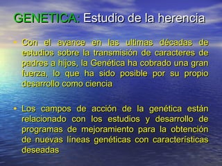 GENETICA: Estudio de la herencia
• Con el avance en las ultimas décadas de
 estudios sobre la transmisión de caracteres de
 padres a hijos, la Genética ha cobrado una gran
 fuerza, lo que ha sido posible por su propio
 desarrollo como ciencia

• Los campos de acción de la genética están
 relacionado con los estudios y desarrollo de
 programas de mejoramiento para la obtención
 de nuevas líneas genéticas con características
 deseadas
 