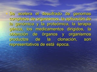• Se acelera el descifrado de genomas
 completos de organismos, la aplicación de
 la genómica y la proteómica, la terapia
 génica, los medicamentos dirigidos, la
 obtención de órganos y organismos
 productos    de    la   clonación,    son
 representativos de está época.
 