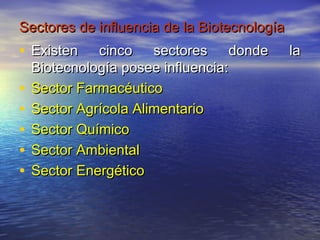 Sectores de influencia de la Biotecnología
• Existen     cinco sectores donde           la
    Biotecnología posee influencia:
•   Sector Farmacéutico
•   Sector Agrícola Alimentario
•   Sector Químico
•   Sector Ambiental
•   Sector Energético
 