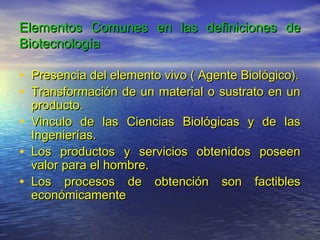 Elementos Comunes en las definiciones de
Biotecnología

• Presencia del elemento vivo ( Agente Biológico).
• Transformación de un material o sustrato en un
    producto.
•   Vinculo de las Ciencias Biológicas y de las
    Ingenierías.
•   Los productos y servicios obtenidos poseen
    valor para el hombre.
•   Los procesos de obtención son factibles
    económicamente
 