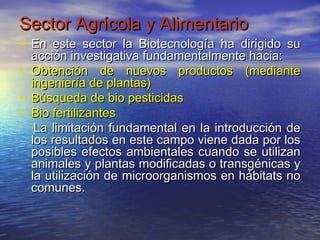 Sector Agrícola y Alimentario
• En este sector la Biotecnología ha dirigido su
    acción investigativa fundamentalmente hacia:
•   Obtención de nuevos productos (mediante
    ingeniería de plantas)
•   Búsqueda de bio pesticidas
•   Bio fertilizantes
     La limitación fundamental en la introducción de
    los resultados en este campo viene dada por los
    posibles efectos ambientales cuando se utilizan
    animales y plantas modificadas o transgénicas y
    la utilización de microorganismos en hábitats no
    comunes.
 