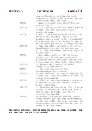 PERFEIÇÃO/             CAPÍTULO 001              PÁGINA 011
                      uma profissão de um dia, que você
                      esquece no outro? Você deve ter marcas
                      dessa profissão, até hoje!
         ESTER        — Quem te contou tudo isso?! Por que
                      contou?! Hã?!
         EUNICE       — Eu já disse, eu não vou dizer quem me
                      contou. Mas foi uma pessoa muito
                      conhecida sua.
         ESTER        — Bom... você nunca gostou de mim, tem
                      motivos pra me odiar. Agora, o meu
                      passado como o nome já diz, é passado!
                      E o Leandro não é desses que largam a
                      mulher pelo que ela é, ou deixa de ser!
         EUNICE       — (ri) Ah, Ester... Leandro não é tão
                      bonzinho assim, não. Eu conheço meu
                      filho. Ele vai correr atrás de outra. E
                      deixar você!
         ESTER        — Que culpa tenho eu? Hã? Se fui...
                      enfim, fugi de casa por causa duns
                      problemas que eu não posso contar, com
                      o meu padrasto. E... hoje, estou aqui.
         EUNICE       —— vivendo do dinheiro da minha
                      família! Interesseira!
         ESTER        —— Dona Eunice, eu não sou
                      interesseira. Muito menos/
         EUNICE       —— (se aproxima) Ah, não é? Explica os
                      limites de inúmeros cartões de créditos
                      que você estourou!
         ESTER        —— Olha, estamos estendendo o assunto.
                      A senhora foi grossa comigo, invadiu
                      minha residência/
         EUNICE       —— (esbraveja) Para de se fingir! Para,
                      garota!!! Se mostra! Prova que você é
                      uma mulher, de honra, que não se
                      esconde! Mascarada!
         ESTER        —— A senhora é que se esconde. Atrás
                      dessa mulher que tem cara de boazinha,
                      existe uma mulher fria, perversa... que
                      desmoraliza todo mundo, mas vai ver no
                      fundo é uma ordinária!

SEM MEDIR ESFORÇOS, EUNICE METE UM TAPA NA CARA DE ESTER, QUE
NUM VAP-VUPT LHE DÁ OUTRO TAMBÉM.
 