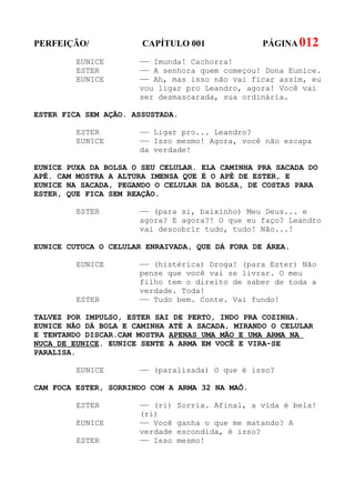 PERFEIÇÃO/             CAPÍTULO 001               PÁGINA 012
         EUNICE       —— Imunda! Cachorra!
         ESTER        —— A senhora quem começou! Dona Eunice.
         EUNICE       —— Ah, mas isso não vai ficar assim, eu
                      vou ligar pro Leandro, agora! Você vai
                      ser desmascarada, sua ordinária.

ESTER FICA SEM AÇÃO. ASSUSTADA.

         ESTER        —— Ligar pro... Leandro?
         EUNICE       —— Isso mesmo! Agora, você não escapa
                      da verdade!

EUNICE PUXA DA BOLSA O SEU CELULAR. ELA CAMINHA PRA SACADA DO
APÊ. CAM MOSTRA A ALTURA IMENSA QUE É O APÊ DE ESTER, E
EUNICE NA SACADA, PEGANDO O CELULAR DA BOLSA, DE COSTAS PARA
ESTER, QUE FICA SEM REAÇÃO.

         ESTER        —— (para si, baixinho) Meu Deus... e
                      agora? E agora?! O que eu faço? Leandro
                      vai descobrir tudo, tudo! Não...!

EUNICE CUTUCA O CELULAR ENRAIVADA, QUE DÁ FORA DE ÁREA.

         EUNICE       —— (histérica) Droga! (para Ester) Não
                      pense que você vai se livrar. O meu
                      filho tem o direito de saber de toda a
                      verdade. Toda!
         ESTER        —— Tudo bem. Conte. Vai fundo!

TALVEZ POR IMPULSO, ESTER SAI DE PERTO, INDO PRA COZINHA.
EUNICE NÃO DÁ BOLA E CAMINHA ATÉ A SACADA, MIRANDO O CELULAR
E TENTANDO DISCAR.CAM MOSTRA APENAS UMA MÃO E UMA ARMA NA
NUCA DE EUNICE. EUNICE SENTE A ARMA EM VOCÊ E VIRA-SE
PARALISA.

         EUNICE       —— (paralisada) O que é isso?

CAM FOCA ESTER, SORRINDO COM A ARMA 32 NA MAÕ.

         ESTER        —— (ri)   Sorria. Afinal, a vida é bela!
                      (ri)
         EUNICE       —— Você   ganha o que me matando? A
                      verdade   escondida, é isso?
         ESTER        —— Isso   mesmo!
 