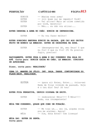 PERFEIÇÃO/             CAPÍTULO 001              PÁGINA 013
         EUNICE       —— Abaixa essa arma!
         ESTER        —— (ri) Quem vai me impedir? Você?
         ESTER        —— Vai atirar? Mais um crime cometido
                      por você, meretriz!
         ESTER        —— Não... eu não vou atirar...

ESTER DERRUBA A ARMA NO CHÃO. EUNICE SE IMPRESSIONA.

         ESTER        —— Eu vou fazer melhor!

ESTER SORRINDO EMPURRA EUNICE DA SACADA, QUE CAI AOS GRITOS
FEITO UM BONECO LÁ EMBAIXO. ESTER SE DESESPERA NA HORA.

         ESTER        —— (desespera-se) Ah, meu Deus! O que
                      eu fiz! O que eu fiz? (T) Eu preciso
                      fugir, preciso!

RAPIDAMENTE, ESTER PEGA A ARMA E SAI CORRENDO PRA SALA DO
APÊ. Corta para: EUNICE CAÍDA NO CHÃO, LÁ EMBAIXO. CURIOSOS
SE APROXIMAM.

Disso, corta para: REALIDADE/

CENA 10. MANSÃO DE JÚLIO. INT. SALA. TARDE. CONTINUIDADE DO
FLASH-BACK, REALIDADE.



         ESTER        —— (para si) Ester, Ester... (vira-se)
                      Nada de ficar vivendo de passado. Hoje
                      é o teu dia! Teu! Só teu!

ESTER FICA PENSATIVA, DEPOIS DISPARA UM GRITO.

         ESTER        —— (esbraveja) Néia!!!! Ô Néia!!!!
                      Anda, sua incompetente!

NÉIA VEM CORRENDO, QUASE QUE COMO UM FURACÃO.

         ESTER        —— Me traz um... sei lá, alguma coisa
                      pra me acalmar. Agora!
         NÉIA         —— Sim, dona Ester! Com licença!

NÉIA SAI. ESTER SE SENTA.
Corta para:
 