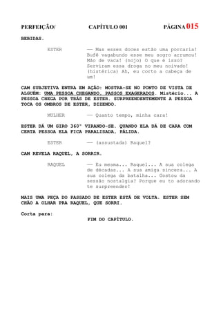 PERFEIÇÃO/             CAPÍTULO 001              PÁGINA 015
BEBIDAS.

           ESTER      —— Mas esses doces estão uma porcaria!
                      Bufê vagabundo esse meu sogro arrumou!
                      Mão de vaca! (nojo) O que é isso?
                      Serviram essa droga no meu noivado!
                      (histérica) Ah, eu corto a cabeça de
                      um!

CAM SUBJETIVA ENTRA EM AÇÃO: MOSTRA-SE NO PONTO DE VISTA DE
ALGUÉM: UMA PESSOA CHEGANDO, PASSOS EXAGERADOS. Mistério... A
PESSOA CHEGA POR TRÁS DE ESTER. SURPREENDENTEMENTE A PESSOA
TOCA OS OMBROS DE ESTER, DIZENDO.

           MULHER     —— Quanto tempo, minha cara!

ESTER DÁ UM GIRO 360º VIRANDO-SE. QUANDO ELA DÁ DE CARA COM
CERTA PESSOA ELA FICA PARALISADA, PÁLIDA.

           ESTER      —— (assustada) Raquel?

CAM REVELA RAQUEL, A SORRIR.

           RAQUEL     —— Eu mesma... Raquel... A sua colega
                      de décadas... A sua amiga sincera... A
                      sua colega da batalha... Gostou da
                      sessão nostalgia? Porque eu to adorando
                      te surpreender!

MAIS UMA PEÇA DO PASSADO DE ESTER ESTÁ DE VOLTA. ESTER SEM
CHÃO A OLHAR PRA RAQUEL, QUE SORRI.

Corta para:
                      FIM DO CAPÍTULO.
 