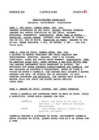 PERFEIÇÃO/               CAPÍTULO 001              PÁGINA 02


                    PARTICIPAÇÕES ESPECIAIS:
                 Garçons, convidados, figurantes

CENA 1. SÃO PAULO. TOMADA GERAL. EXT. DIA.
IMAGENS ALTERNADAS DE SÃO PAULO. EDIÇÃO/ MOSTRAR INÚMERAS
IMAGENS DOS PONTOS TURÍSTICOS DE SÃO PAULO, ALGUMAS
MONTANHAS, MONUMENTOS. SONOPLASTIA: ENTRA TEMA DA NOVELA –
PERFEIÇÃO, LEGIÃO URBANA. CORTANDO PARA IMAGENS DA CIDADE,
ORA DE DIA, ORA DE NOITE. TRANSIÇÃO DE TEMPO: IMAGENS DO PÔR-
DO-SOL. MANHÃ SEGUINTE, O SOL, AS NUVENS, O CÉU... POR FIM:
Corta para:


CENA 2. CASA DE JÚLIO. TOMADA GERAL. EXT. DIA.
O QUINTAL DA MANSÃO PARECENDO UMA FESTA DAQUELAS BEM
FRESCURENTAS. ENFEITES, GARÇONS, CHEF'S DE COZINHA,
CONVIDADOS, AINDA QUE POUCOS NESSE MOMENTO. SONOPLASTIA: TEMA
DE ABERTURA ACABA AQUI, DANDO ENTRADA A UMA NOVA MÚSICA TEMA.
CAM CAMINHA LENTAMENTE PELOS ARREDORES DA QUINTAL. VAI
MOSTRANDO QUE ESTER CONVERSA SIMPATICAMENTE COM CARMÉLIA, QUE
NÃO DESGRUDA DE DOCINHOS E SALGADINHOS. ANTES DE GIRAR E
VOLTAR EM ESTER E CARMÉLIA, CAM CAMINHA MAIS ADIANTE E MOSTRA
LEANDRO COM JECA, UM INIMIGO SEU DA FACULDADE. OS DOIS
PARECEM CONVERSAR COM ANTIPATIA. CAM CAMINHA MAIS ADIANTE E
MOSTRA JÚLIO AOS PAPOS COM ALGUNS AMIGOS MÉDICOS
CORTA PARA:


CENA 3. MANSÃO DE JÚLIO. QUINTAL. EXT. CANTO INFERIOR.

 ESTER E CARMÉLIA QUE CONVERSAM PERTO DA MESA DE DOCES, BOLOS
E APERITIVOS. ESTER ESPIA LEANDRO COM JECA.

         CARMÉLIA       — Ester, tua festa lá um luxo! Os
                        docinhos...! Hum! Esses me deixaram
                        deslumbrada!
         ESTER          — (distraída, desvia o olhar) Ah...
                        querida, obrigada!

CARMÉLIA PERCEBE A DISTRAÇÃO DE ESTER. RAPIDAMENTE CARMÉLIA
ENFIA DOCINHOS NO SUTIÃ, QUANDO ESTER VIRA-SE E SE DEPARA COM
A CENA.
 