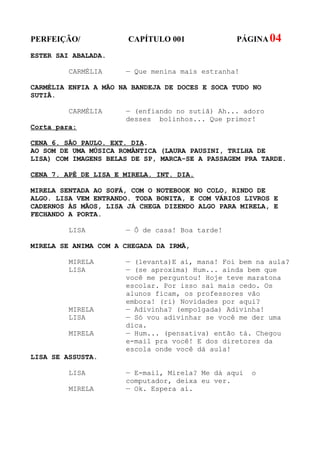 PERFEIÇÃO/             CAPÍTULO 001              PÁGINA 04
ESTER SAI ABALADA.

         CARMÉLIA     — Que menina mais estranha!

CARMÉLIA ENFIA A MÃO NA BANDEJA DE DOCES E SOCA TUDO NO
SUTIÃ.

         CARMÉLIA     — (enfiando no sutiã) Ah... adoro
                      desses bolinhos... Que primor!
Corta para:

CENA 6. SÃO PAULO. EXT. DIA.
AO SOM DE UMA MÚSICA ROMÂNTICA (LAURA PAUSINI, TRILHA DE
LISA) COM IMAGENS BELAS DE SP, MARCA-SE A PASSAGEM PRA TARDE.

CENA 7. APÊ DE LISA E MIRELA. INT. DIA.

MIRELA SENTADA AO SOFÁ, COM O NOTEBOOK NO COLO, RINDO DE
ALGO. LISA VEM ENTRANDO. TODA BONITA, E COM VÁRIOS LIVROS E
CADERNOS ÀS MÃOS, LISA JÁ CHEGA DIZENDO ALGO PARA MIRELA, E
FECHANDO A PORTA.

         LISA         — Ô de casa! Boa tarde!

MIRELA SE ANIMA COM A CHEGADA DA IRMÃ,

         MIRELA       — (levanta)E aí, mana! Foi bem na aula?
         LISA         — (se aproxima) Hum... ainda bem que
                      você me perguntou! Hoje teve maratona
                      escolar. Por isso saí mais cedo. Os
                      alunos ficam, os professores vão
                      embora! (ri) Novidades por aqui?
         MIRELA       — Adivinha? (empolgada) Adivinha!
         LISA         — Só vou adivinhar se você me der uma
                      dica.
         MIRELA       — Hum... (pensativa) então tá. Chegou
                      e-mail pra você! E dos diretores da
                      escola onde você dá aula!
LISA SE ASSUSTA.

         LISA         — E-mail, Mirela? Me dá aqui   o
                      computador, deixa eu ver.
         MIRELA       — Ok. Espera aí.
 