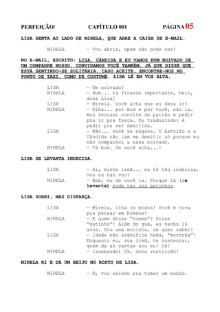 PERFEIÇÃO/             CAPÍTULO 001              PÁGINA 05
LISA SENTA AO LADO DE MIRELA, QUE ABRE A CAIXA DE E-MAIL.

         MIRELA       — Vou abrir, spam não pode ser!

NO E-MAIL, ESCRITO: LISA, CÂNDIDA E EU VAMOS NUM NOIVADO DE
UM COMPADRE NOSSO. CONVIDAMOS VOCÊ TAMBÉM, JÁ QUE DISSE QUE
ESTÁ SENTINDO-SE SOLITÁRIA. CASO ACEITE, ENCONTRE-NOS NO
PONTO DE TÁXI, COMO DE COSTUME. LISA LÊ EM VOZ ALTA.

         LISA         — Um noivado?
         MIRELA       — Hum... tá ficando importante, hein,
                      dona Lisa!
         LISA         — Mirela. Você acha que eu deva ir?
         MIRELA       — Olha... por mim e por você, não ia.
                      Mas recusar convite de patrão é pedir
                      pra ir pra forca. Ou traduzindo: é
                      pedir pra ser demitida.
         LISA         — Não... você se engana. O Astolfo e a
                      Cândida não iam me demitir só porque eu
                      não compareci a esse noivado.
         MIRELA       — Tá bom. Se você acha...!

LISA SE LEVANTA INDECISA.

         LISA         — Ai, minha irmã... eu tô tão indecisa.
                      Vou ou não vou?
         MIRELA       — Bom, eu de você ia. Porque lá (se
                      levanta) pode ter uns gatinhos.

LISA SORRI, MAS DISFARÇA.

         LISA         — Mirela, olha os modos! Você é nova
                      pra pensar em homens!
         MIRELA       — E quem disse “homem”? Disse
                      “gatinho”! Além do quê, eu tenho 16
                      anos. Sou uma mocinha, se quer saber!
         LISA         — Idade não significa nada, “mocinha”!
                      Enquanto eu, sua irmã, te sustentar,
                      quem dá as cartas sou eu! Ok?
         MIRELA       — (zombando) Ok, dona restrição!

MIRELA RI E DÁ UM BEIJO NO ROSTO DE LISA.

         MIRELA       — Ó, vou saindo pra tomar um banho.
 