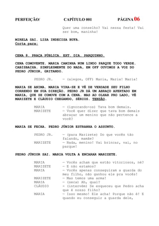 PERFEIÇÃO/             CAPÍTULO 001                 PÁGINA 06
                      Quer uma conselho? Vai nessa festa! Vai
                      ser bom, maninha!

MIRELA SAI. LISA INDECISA BUFA.
Corta para:


CENA 8. PRAÇA PÚBLICA. EXT. DIA. PARQUINHO.

CENA COMOVENTE. MARIA CAMINHA NUM LINDO PARQUE TODO VERDE.
CABISBAIXA. SIMPLESMENTE DO NADA, EM OFF OUVIMOS A VOZ DO
PEDRO JÚNIOR, GRITANDO.

         PEDRO JR.    — (alegre, OFF) Maria, Maria! Maria!

MARIA SE ANIMA. MARIA VIRA-SE E VÊ DE VERDADE SEU FILHO
CORRENDO EM SUA DIREÇÃO. PEDRO JR DÁ UM ABRAÇO APERTADO EM
MARIA, QUE SE COMOVE COM A CENA. MAS AO OLHAR PRO LADO, VÊ
MARIZETE E CLÁUDIO CHEGANDO, SÉRIOS. TENSÃO.

         MARIA        — (ignorando-os) Tava bom demais.
         MARIZETE     — Você quer dizer que tava bom demais
                      abraçar um menino que não pertence a
                      você?

MARIA SE FECHA. PEDRO JÚNIOR ESTRANHA O ASSUNTO.

         PEDRO JR.    — (para Marizete) Do que vocês tão
                      falando, mamãe?
         MARIZETE     — Nada, menino! Vai brincar, vai, no
                      parque!

PEDRO JÚNIOR SAI. MARIA VOLTA A ENCARAR MARIZETE.

         MARIA        — Vocês acham que estão vitoriosos, né?
         MARIZETE     — E não estamos?
         MARIA        — Vocês apenas conseguiram a guarda do
                      meu filho, não ganhou ele pra vocês!
         MARIZETE     — Mas temos uma arma!
         MARIA        — (seca) Ah, qual?
         CLÁUDIO      - (intervém) Se esqueceu que Pedro acha
                      que é nosso filho?
         MARIA        — Isso mesmo! Ele acha! Porque não é! E
                      quando eu conseguir a guarda dele,
 