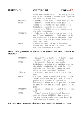 PERFEIÇÃO/             CAPÍTULO 001              PÁGINA 07
                      ouvem bem vocês dois... eu vou proibir
                      ele de se referir a vocês dois, que não
                      são mais da minha famí/
         MARIZETE     — (corta) Como ousa? Somos seus pais!
         MARIA        — (cínica) Eram! Eram meus pais! A
                      partir do momento em que vocês dois
                      decidiram intervim na minha vida,
                      tomando meu filho de mim, passaram a
                      ser dois quaisquer.
         MARIZETE     — Fala isso de novo e eu te mostro o
                      que é “uma qualquer”! Você precisa de
                      uma educação, e é essa educação, que
                      você não teve que estamos dando pro
                      nosso netinho!
         MARIA        — (emocionada) Que bela educação!
                      Privar uma mãe de ver o filho... me
                      diz, que educação é essa?

MARIA, NÃO QUERENDO SE HUMILHAR NA FRENTE DOS PAIS, ENXUGA AS
LÁGRIMAS.

         MARIZETE     — (seca) Foi a justiça! A justiça que
                      te privou de ver o seu filho!
         MARIA        — (chorando) Isso porque vocês
                      decidiram inventar pra justiça que eu
                      não tinha condições de criá-lo! Foi
                      golpe-baixo! Tudo por causa de uma
                      merda de uma tradição familiar!
         CLÁUDIO      — (cínico) Não fala assim com a sua
                      mãe!
         MARIA        — E você? Quem é você pra julgar? Pra
                      falar? Você era meu pai sim, Cláudio,
                      quando não ajudava e apoiava as
                      maluquices dessa mulher que está diante
                      de mim! Vocês são malucos, pirados, ou
                      quê?
         MARIZETE     — Levar desaforo de filha? É muito pra
                      mim!
         MARIA        — Ah...? Agora é desaforo? Pra mim,
                      isso se chama VERDADE. Nua e crua!
                      Pra que tanta perfeição, meu Deus do
                      céu? Ninguém é perfeito!

POR INSTANTE, ESCORRE LÁGRIMAS NOS OLHOS DE MARIZETE. PODE
 