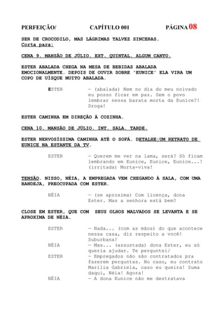 PERFEIÇÃO/                CAPÍTULO 001             PÁGINA 08
SER DE CROCODILO, MAS LÁGRIMAS TALVEZ SINCERAS.
Corta para:

CENA 9. MANSÃO DE JÚLIO. EXT. QUINTAL. ALGUM CANTO.

ESTER ABALADA CHEGA NA MESA DE BEBIDAS ABALADA
EMOCIONALMENTE. DEPOIS DE OUVIR SOBRE 'EUNICE' ELA VIRA UM
COPO DE UÍSQUE MUITO ABALADA.

         ESTER        — (abalada) Nem no dia do meu noivado
                      eu posso ficar em paz. Sem o povo
                      lembrar nessa barata morta da Eunice?!
                      Droga!

ESTER CAMINHA EM DIREÇÃO À COZINHA.

CENA 10. MANSÃO DE JÚLIO. INT. SALA. TARDE.

ESTER NERVOSÍSSIMA CAMINHA ATÉ O SOFÁ. DETALHE:UM RETRATO DE
EUNICE NA ESTANTE DA TV.

         ESTER        — Querem me ver na lama, será? Só ficam
                      lembrando em Eunice, Eunice, Eunice...!
                      (irritada) Morta-viva!

TENSÃO. NISSO, NÉIA, A EMPREGADA VEM CHEGANDO À SALA, COM UMA
BANDEJA, PREOCUPADA COM ESTER.

         NÉIA         — (se aproxima) Com licença, dona
                      Ester. Mas a senhora está bem?

CLOSE EM ESTER, QUE COM    SEUS OLHOS MALVADOS SE LEVANTA E SE
APROXIMA DE NÉIA.

         ESTER        — Nada... (com as mãos) do que acontece
                      nessa casa, diz respeito a você!
                      Suburbana!
         NÉIA         — Mas... (assustada) dona Ester, eu só
                      queria ajudar. Te perguntei/
         ESTER        — Empregados não são contratados pra
                      fazerem perguntas. No caso, eu contrato
                      Marília Gabriela, caso eu queira! Suma
                      daqui, Néia! Agora!
         NÉIA         — A dona Eunice não me destratava
 