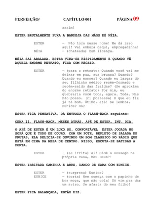 PERFEIÇÃO/             CAPÍTULO 001              PÁGINA 09
                      assim!

ESTER BRUTALMENTE PUXA A BANDEJA DAS MÃOS DE NÉIA.

         ESTER        — Não toca nesse nome! Me dá isso
                      aqui! Vai embora daqui, empregadinha!
         NÉIA         — (chateada) Com licença.

NÉIA SAI ABALADA. ESTER VIRA-SE RISPIDAMENTE E QUANDO VÊ
AQUELE ENORME RETRATO, FICA COM RECEIO.

         ESTER        — (para o retrato) Quando você vai me
                      deixar em paz, sua bruaca? Quando?
                      Quando eu morrer? Quando eu largar do
                      seu filhinho médico recém-formado e
                      recém-saído das fraldas? (Se aproxima
                      do enorme retrato) Por mim, eu
                      quebraria você toda, agora. Toda. Mas
                      não posso. (ri possessa) O que eu fiz
                      já tá bom. Ótimo, até! Se lembra,
                      Eunice? Hã?

ESTER FICA PENSATIVA. DÁ ENTRADA O FLASH-BACK seguinte:

CENA 11. FLASH-BACK. MESES ATRÁS. APÊ DE ESTER. INT. DIA.

O APÊ DE ESTER É UM LUXO SÓ, CONFORTÁVEL. ESTER JOGADA NO
SOFÁ QUE É TODO DE COURO. COM UM POTE, REPLETO DE SALADA DE
FRUTAS, ELA DELICIA-SE OUVINDO UM BOM CLÁSSICO NO RÁDIO QUE
ESTÁ EM CIMA DA MESA DE CENTRO. NISSO, ESCUTA-SE BATIDAS À
PORTA.

         ESTER        — (se irrita) Ai! Cadê o sossego na
                      própria casa, meu Deus?!

ESTER IRRITADA CAMINHA E ABRE, DANDO DE CARA COM EUNICE.

         ESTER        — (surpresa) Eunice?
         EUNICE       — (corta) Nem começa com o papinho de
                      boa moça, que não cola! Só vim pra dar
                      um aviso. Se afasta do meu filho!

ESTER FICA BALANÇADA, ENTÃO DIZ.
 