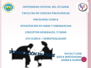 UNIVERSIDAD CENTRAL DEL ECUADOR

 FACULTAD DE CIENCIAS PSICOLÓGICAS

         PSICOLOGÍA CLÍNICA

INTERVENCIÓN EN CRISIS Y EMERGENCIAS

   CONCEPTOS GENERALES, Y CRISIS

   5TO CLÍNICA 1 SEMESTRALIZADO




                              NATALY LOOR
                         ANITA MONTENEGRO
                            ANDREA RAMOS
 