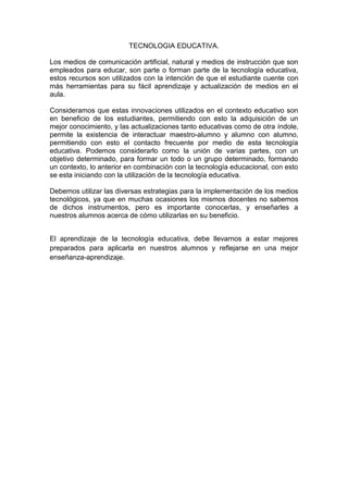 TECNOLOGIA EDUCATIVA.

Los medios de comunicación artificial, natural y medios de instrucción que son
empleados para educar, son parte o forman parte de la tecnología educativa,
estos recursos son utilizados con la intención de que el estudiante cuente con
más herramientas para su fácil aprendizaje y actualización de medios en el
aula.

Consideramos que estas innovaciones utilizados en el contexto educativo son
en beneficio de los estudiantes, permitiendo con esto la adquisición de un
mejor conocimiento, y las actualizaciones tanto educativas como de otra índole,
permite la existencia de interactuar maestro-alumno y alumno con alumno,
permitiendo con esto el contacto frecuente por medio de esta tecnología
educativa. Podemos considerarlo como la unión de varias partes, con un
objetivo determinado, para formar un todo o un grupo determinado, formando
un contexto, lo anterior en combinación con la tecnología educacional, con esto
se esta iniciando con la utilización de la tecnología educativa.

Debemos utilizar las diversas estrategias para la implementación de los medios
tecnológicos, ya que en muchas ocasiones los mismos docentes no sabemos
de dichos instrumentos, pero es importante conocerlas, y enseñarles a
nuestros alumnos acerca de cómo utilizarlas en su beneficio.


El aprendizaje de la tecnología educativa, debe llevarnos a estar mejores
preparados para aplicarla en nuestros alumnos y reflejarse en una mejor
enseñanza-aprendizaje.
 