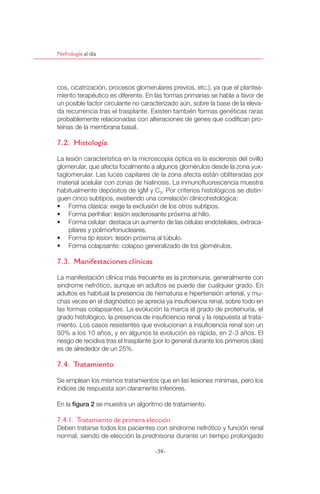 Nefrología al día




cos, cicatrización, procesos glomerulares previos, etc.), ya que el plantea-
miento terapéutico es diferente. En las formas primarias se habla a favor de
un posible factor circulante no caracterizado aún, sobre la base de la eleva-
da recurrencia tras el trasplante. Existen también formas genéticas raras
probablemente relacionadas con alteraciones de genes que codiﬁcan pro-
teínas de la membrana basal.

7.2. Histología

La lesión característica en la microscopia óptica es la esclerosis del ovillo
glomerular, que afecta focalmente a algunos glomérulos desde la zona yux-
taglomerular. Las luces capilares de la zona afecta están obliteradas por
material acelular con zonas de hialinosis. La inmunoﬂuorescencia muestra
habitualmente depósitos de IgM y C3. Por criterios histológicos se distin-
guen cinco subtipos, existiendo una correlación clinicohistológica:
 ฀         ฀          ฀     ฀ ฀        ฀ ฀ ฀        ฀
 ฀         ฀            ฀     ฀             ฀      ฀ ฀
 ฀         ฀         ฀         ฀ ฀         ฀ ฀ ฀       ฀            ฀       -
    pilares y polimorfonucleares.
 ฀         ฀tip lesion: lesión próxima al túbulo.
 ฀         ฀              ฀        ฀            ฀ ฀ ฀

7.3. Manifestaciones clínicas

La manifestación clínica más frecuente es la proteinuria, generalmente con
síndrome nefrótico, aunque en adultos se puede dar cualquier grado. En
adultos es habitual la presencia de hematuria e hipertensión arterial, y mu-
chas veces en el diagnóstico se aprecia ya insuﬁciencia renal, sobre todo en
las formas colapsantes. La evolución la marca el grado de proteinuria, el
grado histológico, la presencia de insuﬁciencia renal y la respuesta al trata-
miento. Los casos resistentes que evolucionan a insuﬁciencia renal son un
50% a los 10 años, y en algunos la evolución es rápida, en 2-3 años. El
riesgo de recidiva tras el trasplante (por lo general durante los primeros días)
es de alrededor de un 25%.

7.4. Tratamiento

Se emplean los mismos tratamientos que en las lesiones mínimas, pero los
índices de respuesta son claramente inferiores.

En la         ฀ se muestra un algoritmo de tratamiento.

7.4.1. Tratamiento de primera elección
Deben tratarse todos los pacientes con síndrome nefrótico y función renal
normal, siendo de elección la prednisona durante un tiempo prolongado

                                     -34-
 