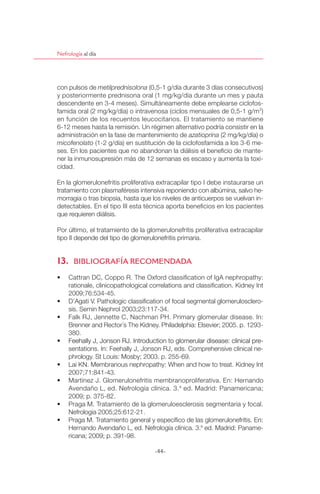 Nefrología al día




con pulsos de metilprednisolona (0,5-1 g/día durante 3 días consecutivos)
y posteriormente prednisona oral (1 mg/kg/día durante un mes y pauta
descendente en 3-4 meses). Simultáneamente debe emplearse ciclofos-
famida oral (2 mg/kg/día) o intravenosa (ciclos mensuales de 0,5-1 g/m 2)
en función de los recuentos leucocitarios. El tratamiento se mantiene
6-12 meses hasta la remisión. Un régimen alternativo podría consistir en la
administración en la fase de mantenimiento de azatioprina (2 mg/kg/día) o
micofenolato (1-2 g/día) en sustitución de la ciclofosfamida a los 3-6 me-
ses. En los pacientes que no abandonan la diálisis el beneﬁcio de mante-
ner la inmunosupresión más de 12 semanas es escaso y aumenta la toxi-
cidad.

En la glomerulonefritis proliferativa extracapilar tipo I debe instaurarse un
tratamiento con plasmaféresis intensiva reponiendo con albúmina, salvo he-
morragia o tras biopsia, hasta que los niveles de anticuerpos se vuelvan in-
detectables. En el tipo III esta técnica aporta beneﬁcios en los pacientes
que requieren diálisis.

Por último, el tratamiento de la glomerulonefritis proliferativa extracapilar
tipo II depende del tipo de glomerulonefritis primaria.


13. BIBLIOGRAFÍA RECOMENDADA
 ฀            ฀    ฀       ฀ ฀    ฀       ฀             ฀ ฀ ฀                  ฀
     rationale, clinicopathological correlations and classiﬁcation. Kidney Int
     2009;76:534-45.
 ฀           ฀ ฀            ฀            ฀ ฀     ฀          ฀                -
     sis. Semin Nephrol 2003;23:117-34.
 ฀   Falk RJ, Jennette C, Nachman PH. Primary glomerular disease. In:
     Brenner and Rector´s The Kidney. Philadelphia: Elsevier; 2005. p. 1293-
     380.
 ฀   Feehally฀J,฀Jonson฀RJ.฀Introduction฀to฀glomerular฀disease:฀clinical฀pre-
     sentations. In: Feehally J, Jonson RJ, eds. Comprehensive clinical ne-
     phrology. St Louis: Mosby; 2003. p. 255-69.
 ฀       ฀   ฀               ฀            ฀      ฀   ฀    ฀ ฀      ฀Kidney Int
     2007;71:841-43.
 ฀   Martínez J. Glomerulonefritis membranoproliferativa. En: Hernando
     Avendaño L, ed. Nefrología clínica. 3. a ed. Madrid: Panamericana;
     2009; p. 375-82.
 ฀   Praga M. Tratamiento de la glomeruloesclerosis segmentaria y focal.
     Nefrologia 2005;25:612-21.
 ฀   Praga M. Tratamiento general y especíﬁco de las glomerulonefritis. En:
     Hernando Avendaño L, ed. Nefrología clínica. 3.a ed. Madrid: Paname-
     ricana; 2009; p. 391-98.

                                      -44-
 