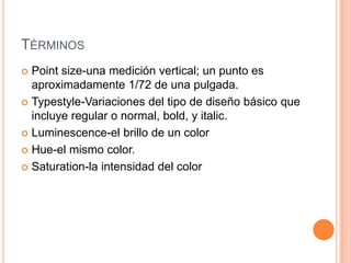 TÉRMINOS
 Point size-una medición vertical; un punto es
  aproximadamente 1/72 de una pulgada.
 Typestyle-Variaciones del tipo de diseño básico que
  incluye regular o normal, bold, y italic.
 Luminescence-el brillo de un color

 Hue-el mismo color.

 Saturation-la intensidad del color
 