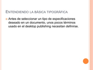 ENTENDIENDO LA BÁSICA TIPOGRÁFICA
   Antes de seleccionar un tipo de especificaciones
    deseado en un documento, unos pocos términos
    usado en el desktop publishing necesitan definirse.
 
