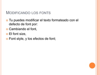MODIFICANDO LOS FONTS
 Tu puedes modificar el texto formateado con el
  defecto de font por:
 Cambiando el font,

 El font size,

 Font style, y los efectos de font;
 