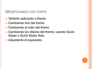 MODIFICANDO LOS FONTS
 También aplicando a theme
 Cambiando font del theme

 Cambiando el color del theme

 Cambiando los efectos del theme; usando Quick
  Styles o Quick Styles Sets.
 Adjustando el espaciado.
 