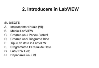 2. Introducere în LabVIEW

SUBIECTE
A. Instrumente virtuale (VI)
B. Mediul LabVIEW
C. Crearea unui Panou Frontal
D. Crearea unei Diagrame Bloc
E. Tipuri de date în LabVIEW
F. Programarea Fluxului de Date
G. LabVIEW Help
H. Depanarea unui VI
 