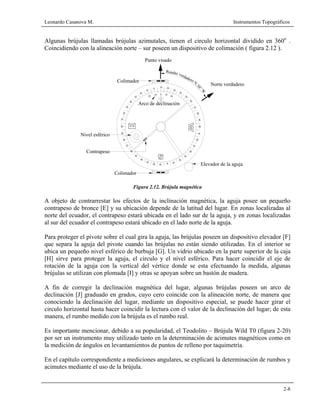 Leonardo Casanova M. Instrumentos Topográficos
2-8
Algunas brújulas llamadas brújulas azimutales, tienen el circulo horizontal dividido en 360o
.
Coincidiendo con la alineación norte – sur poseen un dispositivo de colimación ( figura 2.12 ).
Figura 2.12. Brújula magnética
A objeto de contrarrestar los efectos de la inclinación magnética, la aguja posee un pequeño
contrapeso de bronce [E] y su ubicación depende de la latitud del lugar. En zonas localizadas al
norte del ecuador, el contrapeso estará ubicada en el lado sur de la aguja, y en zonas localizadas
al sur del ecuador el contrapeso estará ubicado en el lado norte de la aguja.
Para proteger el pivote sobre el cual gira la aguja, las brújulas poseen un dispositivo elevador [F]
que separa la aguja del pivote cuando las brújulas no están siendo utilizadas. En el interior se
ubica un pequeño nivel esférico de burbuja [G]. Un vidrio ubicado en la parte superior de la caja
[H] sirve para proteger la aguja, el circulo y el nivel esférico. Para hacer coincidir el eje de
rotación de la aguja con la vertical del vértice donde se esta efectuando la medida, algunas
brújulas se utilizan con plomada [I] y otras se apoyan sobre un bastón de madera.
A fin de corregir la declinación magnética del lugar, algunas brújulas poseen un arco de
declinación [J] graduado en grados, cuyo cero coincide con la alineación norte, de manera que
conociendo la declinación del lugar, mediante un dispositivo especial, se puede hacer girar el
circulo horizontal hasta hacer coincidir la lectura con el valor de la declinación del lugar; de esta
manera, el rumbo medido con la brújula es el rumbo real.
Es importante mencionar, debido a su popularidad, el Teodolito – Brújula Wild T0 (figura 2-20)
por ser un instrumento muy utilizado tanto en la determinación de acimutes magnéticos como en
la medición de ángulos en levantamientos de puntos de relleno por taquimetría.
En el capítulo correspondiente a mediciones angulares, se explicará la determinación de rumbos y
acimutes mediante el uso de la brújula.
verdadero
60
50
w
Elevador de la aguja
Nivel esférico
30
Colimador
50
40
8090
80
60
70
E
s 30
20 10 0
20
10
40
Colimador
Punto visado
Arco de declinación
10
60
70
40
50
30
20
20
10
20
0
100
10
40
20
30
50
Rumbo
60
7080
N
58°W
Norte verdadero
80
90
70
Contrapeso
 